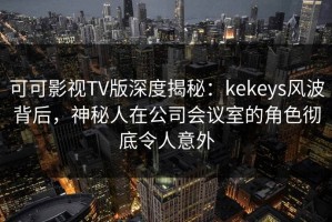 可可影视TV版深度揭秘：kekeys风波背后，神秘人在公司会议室的角色彻底令人意外