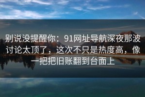 别说没提醒你：91网址导航深夜那波讨论太顶了，这次不只是热度高，像一把把旧账翻到台面上