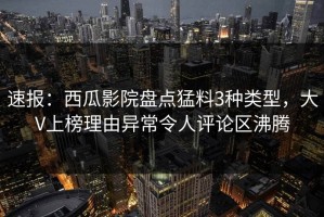 速报：西瓜影院盘点猛料3种类型，大V上榜理由异常令人评论区沸腾
