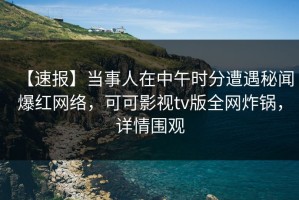【速报】当事人在中午时分遭遇秘闻爆红网络，可可影视tv版全网炸锅，详情围观