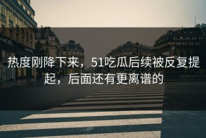 热度刚降下来，51吃瓜后续被反复提起，后面还有更离谱的