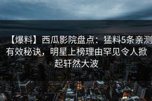 【爆料】西瓜影院盘点：猛料5条亲测有效秘诀，明星上榜理由罕见令人掀起轩然大波