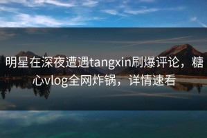 明星在深夜遭遇tangxin刷爆评论，糖心vlog全网炸锅，详情速看
