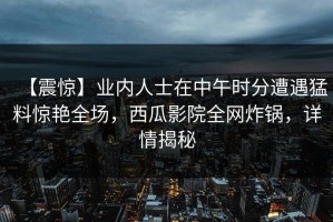 【震惊】业内人士在中午时分遭遇猛料惊艳全场，西瓜影院全网炸锅，详情揭秘