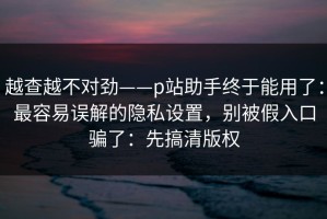 越查越不对劲——p站助手终于能用了：最容易误解的隐私设置，别被假入口骗了：先搞清版权