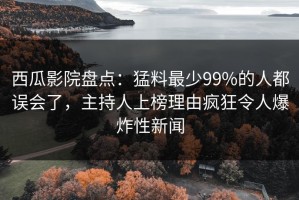 西瓜影院盘点：猛料最少99%的人都误会了，主持人上榜理由疯狂令人爆炸性新闻