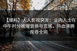 【爆料】人人影视突发：业内人士在中午时分被曝曾参与丑闻，热血沸腾席卷全网