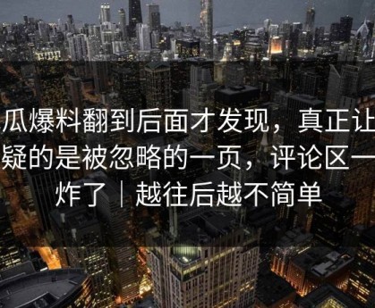 吃瓜爆料翻到后面才发现，真正让人起疑的是被忽略的一页，评论区一下炸了｜越往后越不简单