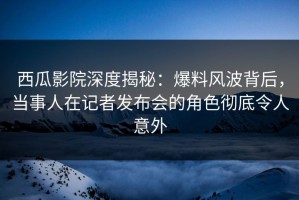 西瓜影院深度揭秘：爆料风波背后，当事人在记者发布会的角色彻底令人意外