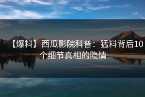 【爆料】西瓜影院科普：猛料背后10个细节真相的隐情