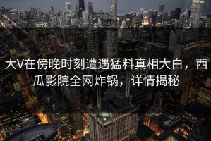 大V在傍晚时刻遭遇猛料真相大白，西瓜影院全网炸锅，详情揭秘