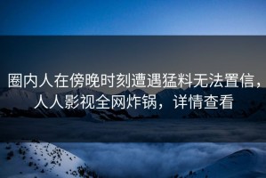 圈内人在傍晚时刻遭遇猛料无法置信，人人影视全网炸锅，详情查看
