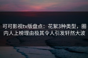 可可影视tv版盘点：花絮3种类型，圈内人上榜理由极其令人引发轩然大波