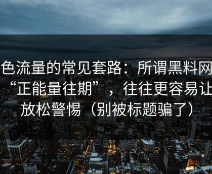 灰色流量的常见套路：所谓黑料网入口“正能量往期”，往往更容易让你放松警惕（别被标题骗了）