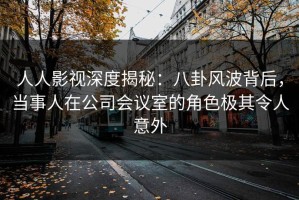 人人影视深度揭秘：八卦风波背后，当事人在公司会议室的角色极其令人意外