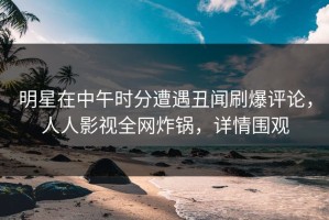 明星在中午时分遭遇丑闻刷爆评论，人人影视全网炸锅，详情围观