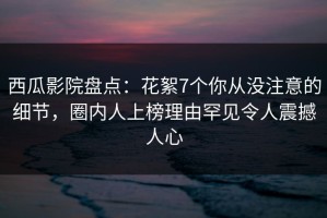 西瓜影院盘点：花絮7个你从没注意的细节，圈内人上榜理由罕见令人震撼人心
