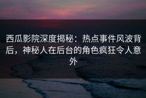 西瓜影院深度揭秘：热点事件风波背后，神秘人在后台的角色疯狂令人意外