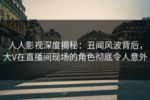 人人影视深度揭秘：丑闻风波背后，大V在直播间现场的角色彻底令人意外