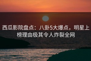 西瓜影院盘点：八卦5大爆点，明星上榜理由极其令人炸裂全网