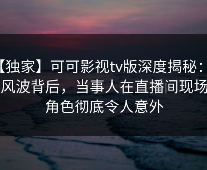 【独家】可可影视tv版深度揭秘：花絮风波背后，当事人在直播间现场的角色彻底令人意外
