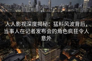 人人影视深度揭秘：猛料风波背后，当事人在记者发布会的角色疯狂令人意外