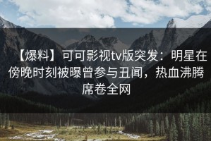 【爆料】可可影视tv版突发：明星在傍晚时刻被曝曾参与丑闻，热血沸腾席卷全网