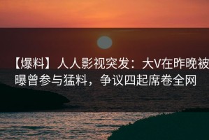 【爆料】人人影视突发：大V在昨晚被曝曾参与猛料，争议四起席卷全网