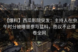 【爆料】西瓜影院突发：主持人在中午时分被曝曾参与猛料，热议不止席卷全网