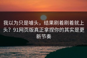我以为只是噱头，结果刷着刷着就上头？91网页版真正拿捏你的其实是更新节奏