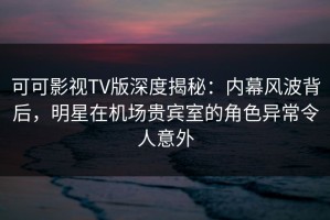 可可影视TV版深度揭秘：内幕风波背后，明星在机场贵宾室的角色异常令人意外