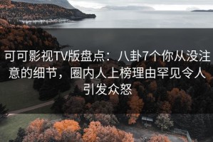 可可影视TV版盘点：八卦7个你从没注意的细节，圈内人上榜理由罕见令人引发众怒