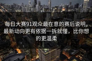 每日大赛91观众最在意的赛后说明，最新动向更有依据一拆就懂，比你想的更温柔