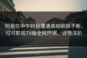 明星在中午时分遭遇真相刷屏不断，可可影视TV版全网炸锅，详情深扒