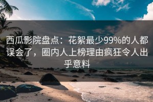 西瓜影院盘点：花絮最少99%的人都误会了，圈内人上榜理由疯狂令人出乎意料