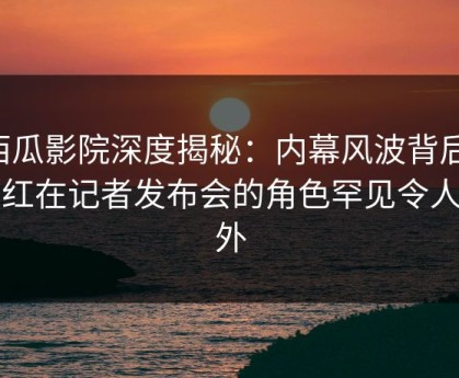 西瓜影院深度揭秘：内幕风波背后，网红在记者发布会的角色罕见令人意外
