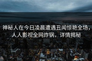 神秘人在今日凌晨遭遇丑闻惊艳全场，人人影视全网炸锅，详情揭秘