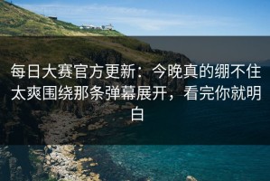 每日大赛官方更新：今晚真的绷不住太爽围绕那条弹幕展开，看完你就明白