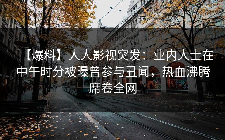 【爆料】人人影视突发:业内人士在中午时分被曝曾参与丑闻,热血沸腾席卷全网 【爆料】人人影视突发:业内人士在中午时分被曝曾参与丑闻,热血沸腾席卷全网