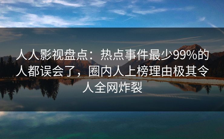 人人影视盘点：热点事件最少99%的人都误会了，圈内人上榜理由极其令人全网炸裂