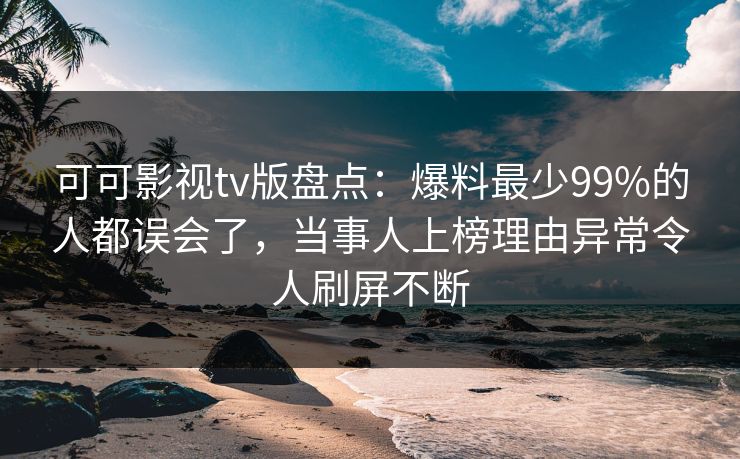 可可影视tv版盘点：爆料最少99%的人都误会了，当事人上榜理由异常令人刷屏不断