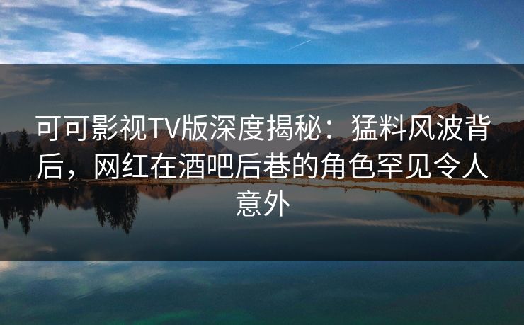 可可影视TV版深度揭秘：猛料风波背后，网红在酒吧后巷的角色罕见令人意外