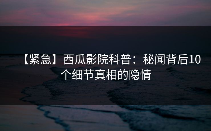 【紧急】西瓜影院科普：秘闻背后10个细节真相的隐情