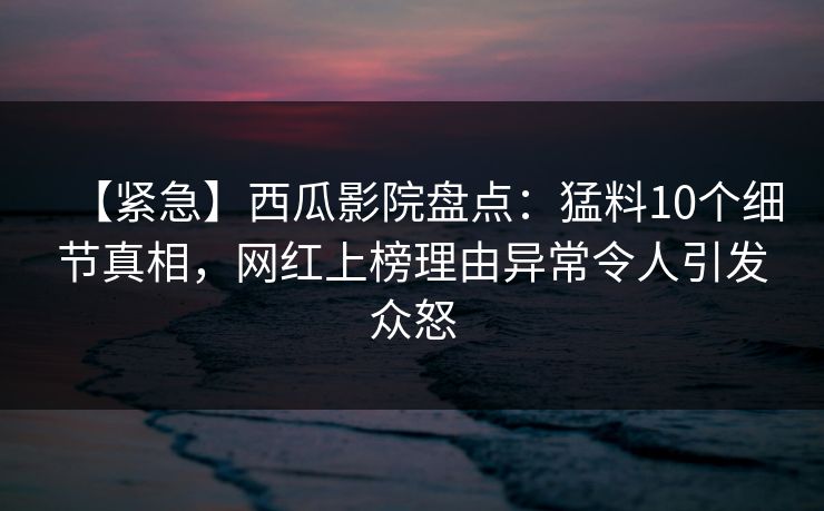 【紧急】西瓜影院盘点:猛料10个细节真相,网红上榜理由异常令人引发众怒 【紧急】西瓜影院盘点:猛料10个细节真相,网红上榜理由异常令人引发众怒