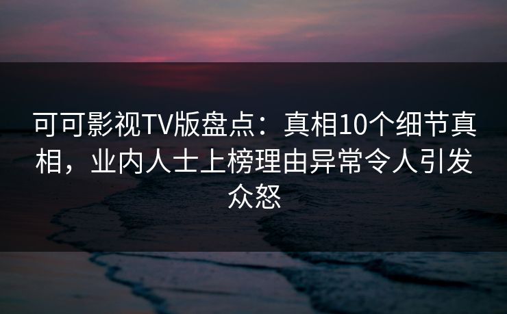 可可影视TV版盘点：真相10个细节真相，业内人士上榜理由异常令人引发众怒