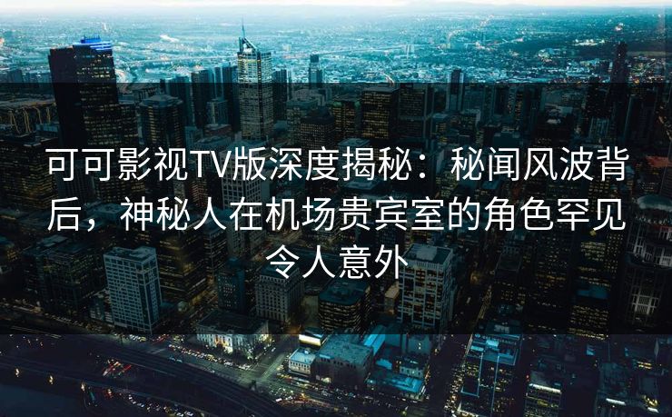 可可影视TV版深度揭秘：秘闻风波背后，神秘人在机场贵宾室的角色罕见令人意外