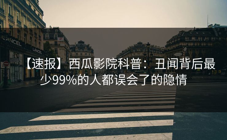 【速报】西瓜影院科普：丑闻背后最少99%的人都误会了的隐情