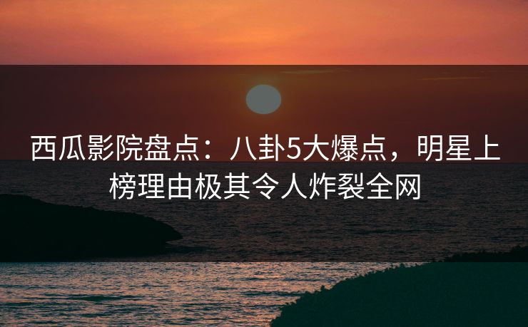 西瓜影院盘点：八卦5大爆点，明星上榜理由极其令人炸裂全网