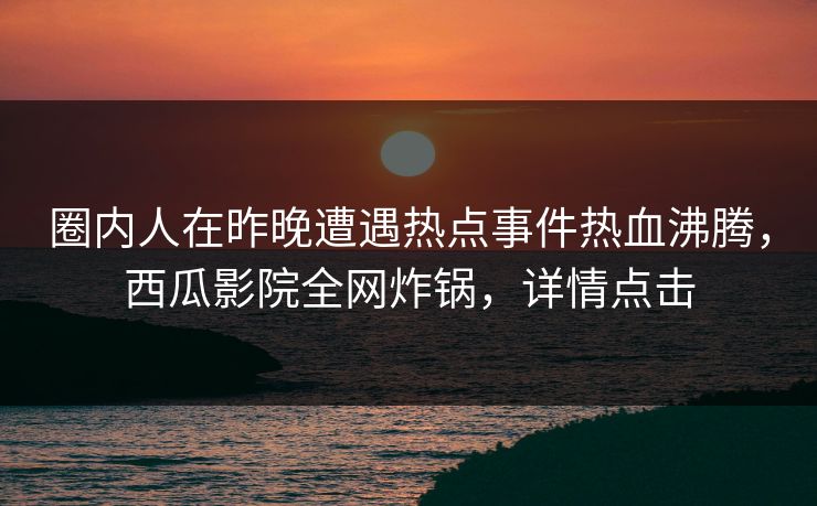 圈内人在昨晚遭遇热点事件热血沸腾，西瓜影院全网炸锅，详情点击