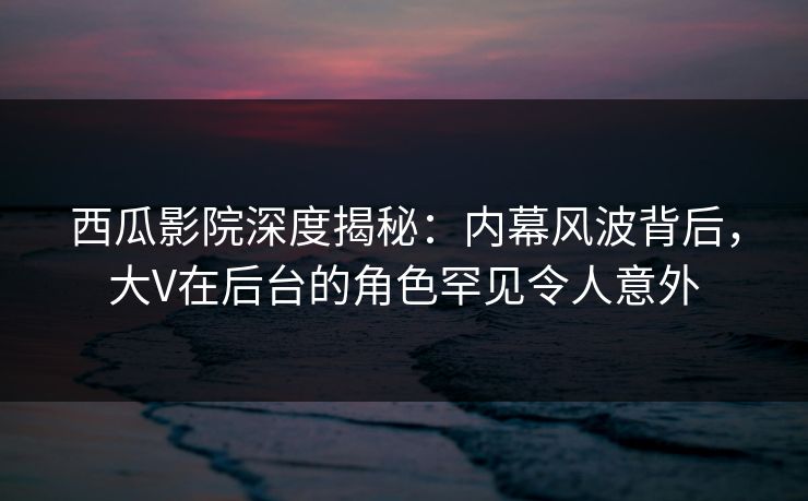 西瓜影院深度揭秘：内幕风波背后，大V在后台的角色罕见令人意外